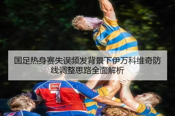 国足热身赛失误频发背景下伊万科维奇防线调整思路全面解析（WANMEISPORTS）